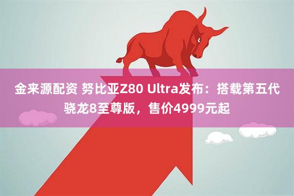 金来源配资 努比亚Z80 Ultra发布：搭载第五代骁龙8至尊版，售价4999元起