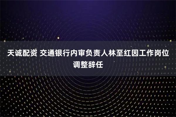 天诚配资 交通银行内审负责人林至红因工作岗位调整辞任