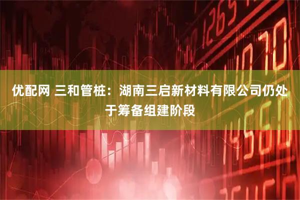 优配网 三和管桩：湖南三启新材料有限公司仍处于筹备组建阶段