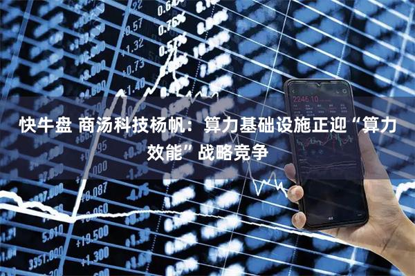 快牛盘 商汤科技杨帆：算力基础设施正迎“算力效能”战略竞争