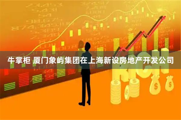 牛掌柜 厦门象屿集团在上海新设房地产开发公司
