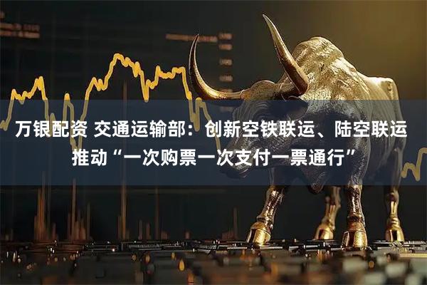 万银配资 交通运输部：创新空铁联运、陆空联运 推动“一次购票一次支付一票通行”