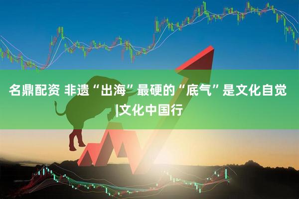 名鼎配资 非遗“出海”最硬的“底气”是文化自觉 |文化中国行