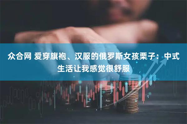 众合网 爱穿旗袍、汉服的俄罗斯女孩栗子：中式生活让我感觉很舒服