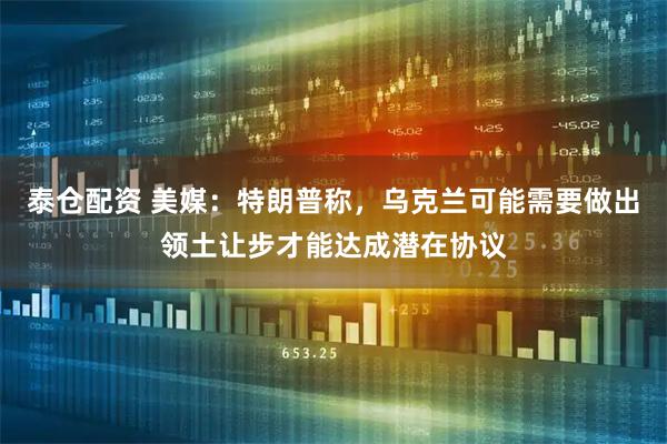 泰仓配资 美媒：特朗普称，乌克兰可能需要做出领土让步才能达成潜在协议