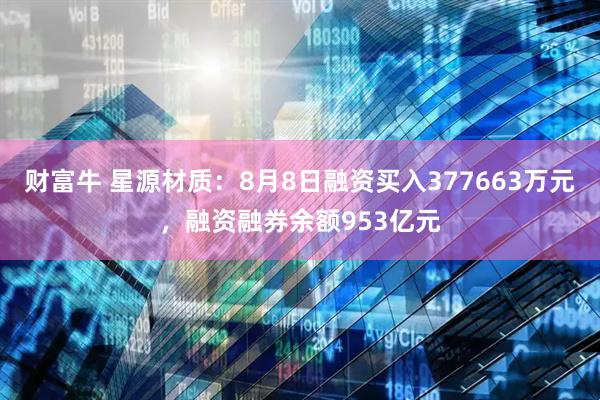财富牛 星源材质：8月8日融资买入377663万元，融资融券余额953亿元