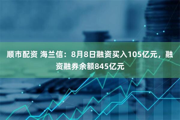 顺市配资 海兰信：8月8日融资买入105亿元，融资融券余额845亿元