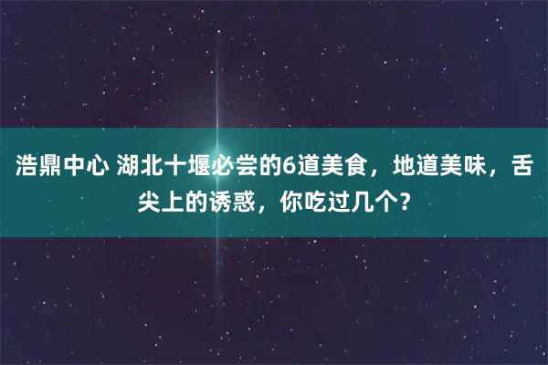 浩鼎中心 湖北十堰必尝的6道美食，地道美味，舌尖上的诱惑，你吃过几个？