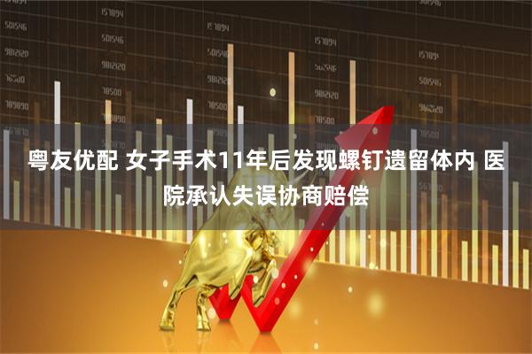 粤友优配 女子手术11年后发现螺钉遗留体内 医院承认失误协商赔偿