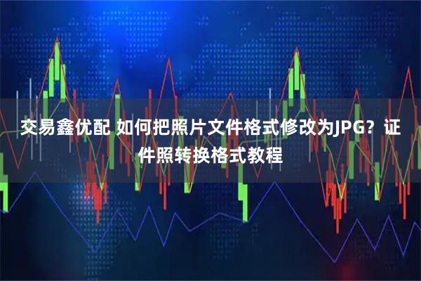 交易鑫优配 如何把照片文件格式修改为JPG？证件照转换格式教程