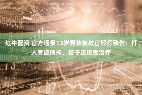 红牛配资 官方通报13岁男孩被教官殴打致伤：打人者被刑拘，孩子正接受治疗