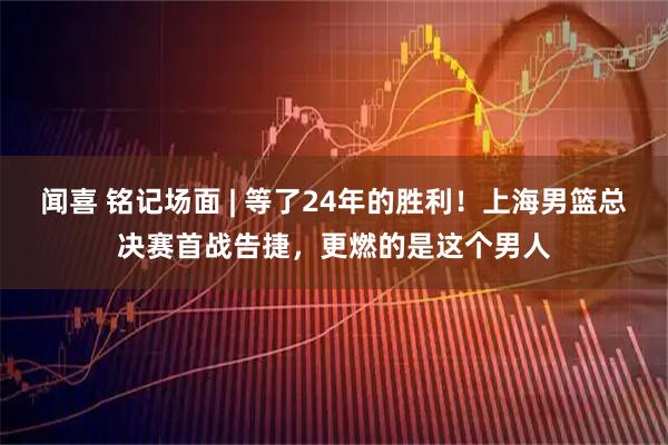 闻喜 铭记场面 | 等了24年的胜利！上海男篮总决赛首战告捷，更燃的是这个男人
