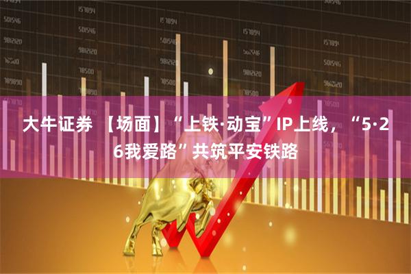 大牛证券 【场面】“上铁·动宝”IP上线，“5·26我爱路”共筑平安铁路