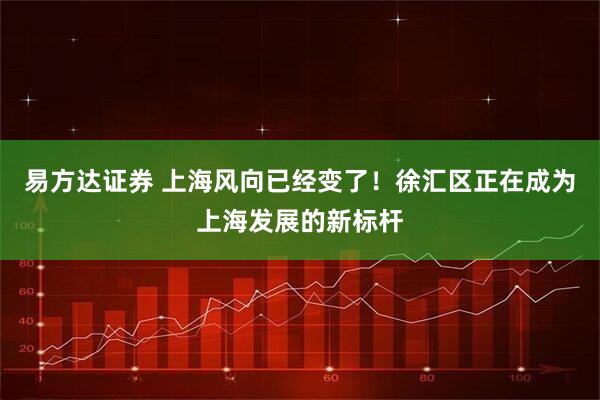 易方达证券 上海风向已经变了！徐汇区正在成为上海发展的新标杆