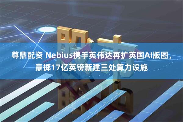 尊鼎配资 Nebius携手英伟达再扩英国AI版图，豪掷17亿英镑新建三处算力设施