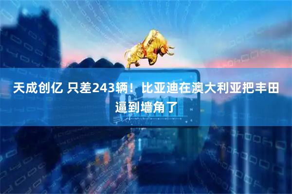 天成创亿 只差243辆！比亚迪在澳大利亚把丰田逼到墙角了