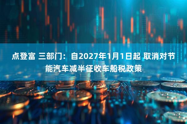 点登富 三部门：自2027年1月1日起 取消对节能汽车减半征收车船税政策