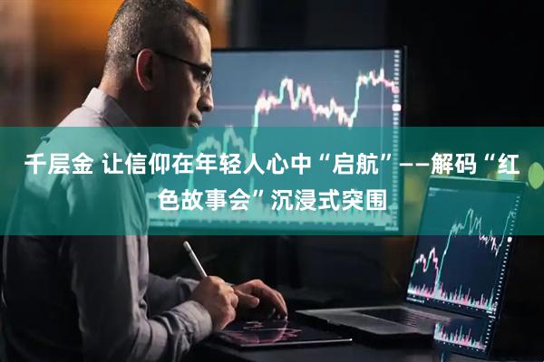 千层金 让信仰在年轻人心中“启航”——解码“红色故事会”沉浸式突围