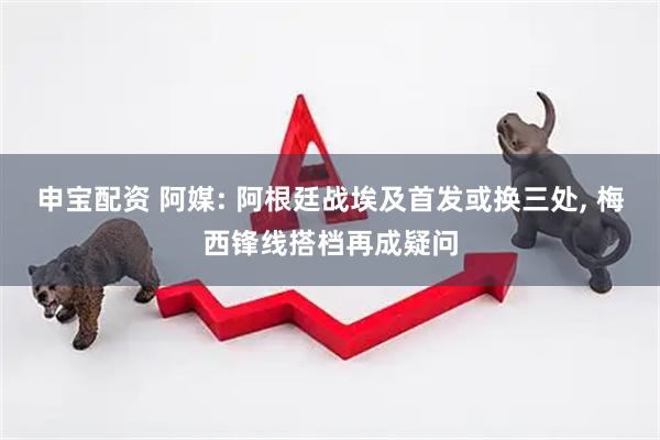 申宝配资 阿媒: 阿根廷战埃及首发或换三处, 梅西锋线搭档再成疑问