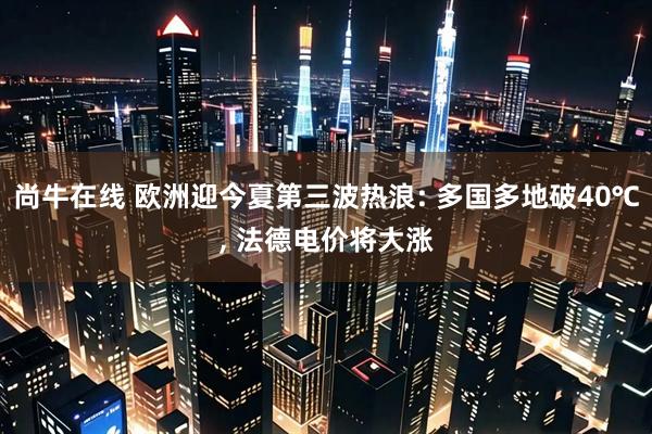 尚牛在线 欧洲迎今夏第三波热浪: 多国多地破40℃, 法德电价将大涨